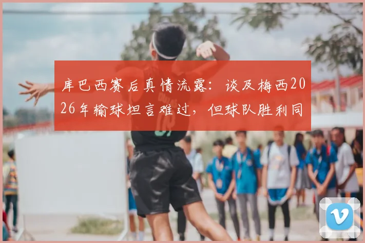库巴西赛后真情流露：谈及梅西2026年输球坦言难过，但球队胜利同样值得高兴