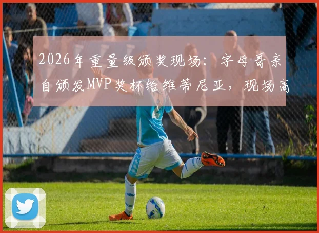 2026年重量级颁奖现场：字母哥亲自颁发MVP奖杯给维蒂尼亚，现场高清图集与感言回顾