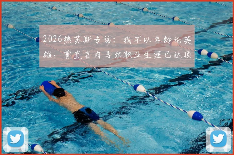 2026热苏斯专访：我不以年龄论英雄，曾直言内马尔职业生涯已达顶峰