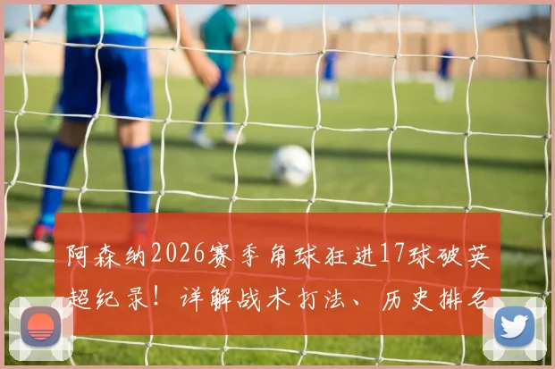 阿森纳2026赛季角球狂进17球破英超纪录！详解战术打法、历史排名与核心球员数据