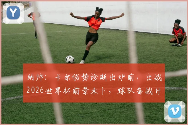 纳帅:卡尔伤势诊断出炉前,出战2026世界杯前景未卜,球队备战计划需调整
