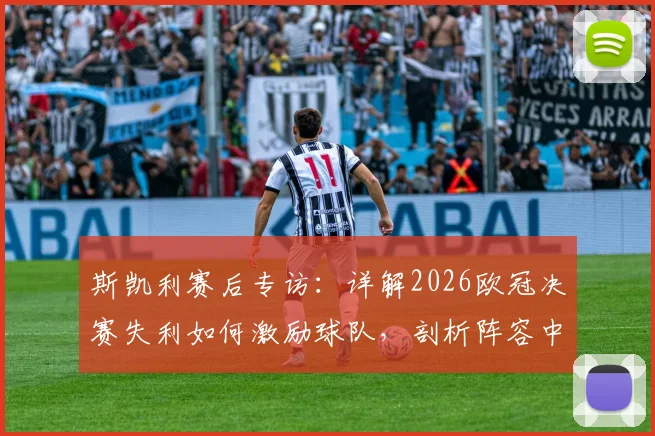 斯凯利赛后专访:详解2026欧冠决赛失利如何激励球队,剖析阵容中未来可期的年轻核心球员