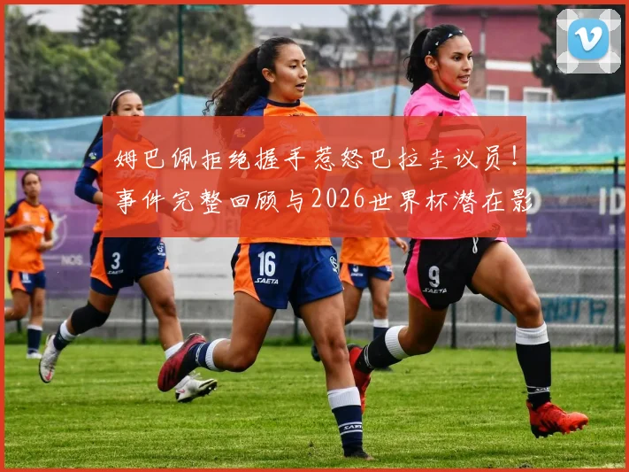 姆巴佩拒绝握手惹怒巴拉圭议员!事件完整回顾与2026世界杯潜在影响深度剖析