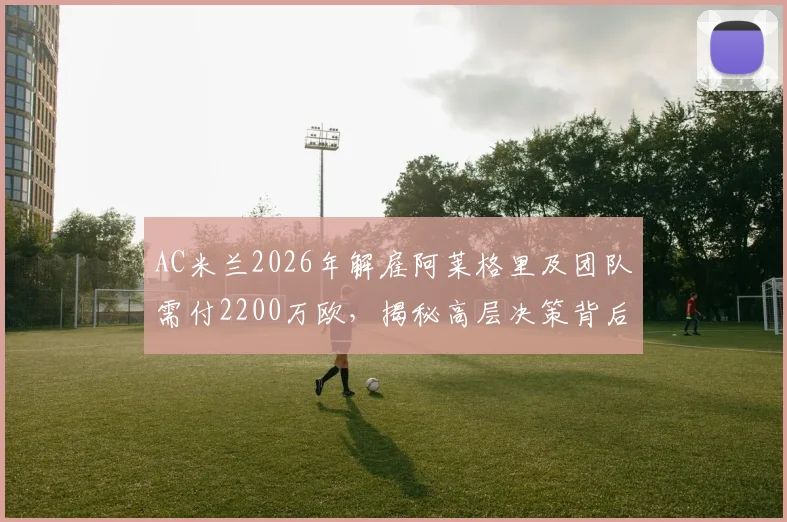 AC米兰2026年解雇阿莱格里及团队需付2200万欧，揭秘高层决策背后的财务考量与未来规划